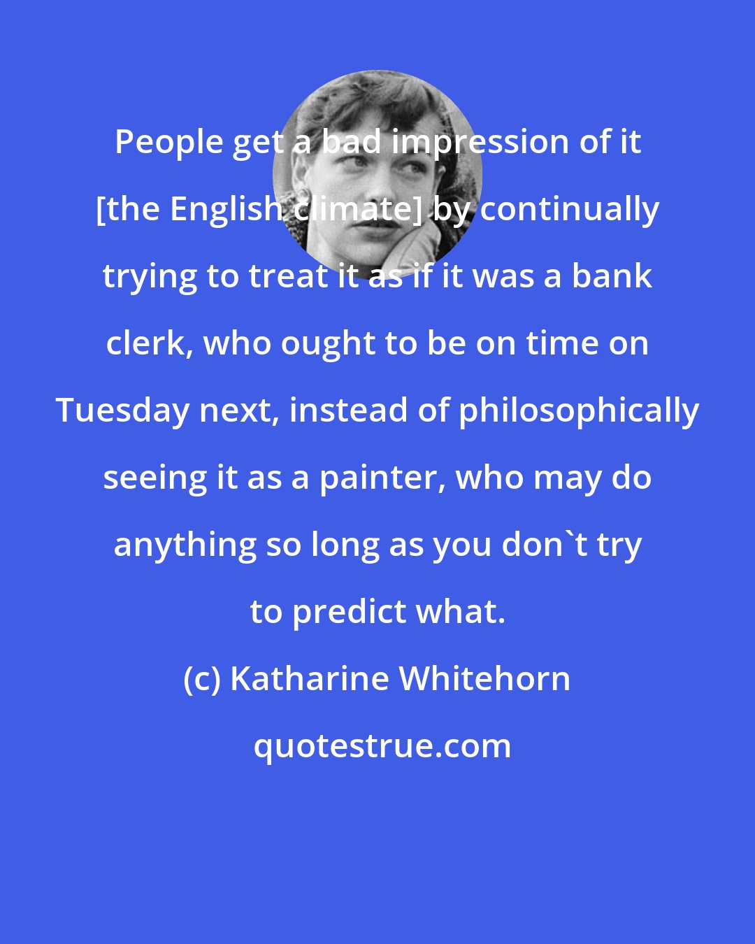 Katharine Whitehorn: People get a bad impression of it [the English climate] by continually trying to treat it as if it was a bank clerk, who ought to be on time on Tuesday next, instead of philosophically seeing it as a painter, who may do anything so long as you don't try to predict what.