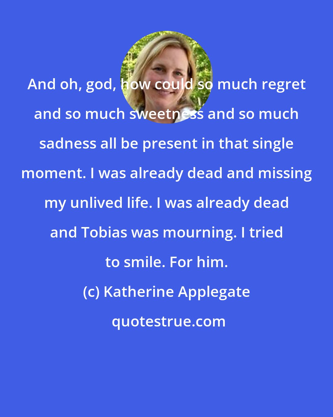 Katherine Applegate: And oh, god, how could so much regret and so much sweetness and so much sadness all be present in that single moment. I was already dead and missing my unlived life. I was already dead and Tobias was mourning. I tried to smile. For him.