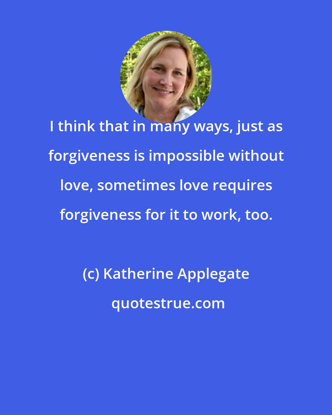 Katherine Applegate: I think that in many ways, just as forgiveness is impossible without love, sometimes love requires forgiveness for it to work, too.