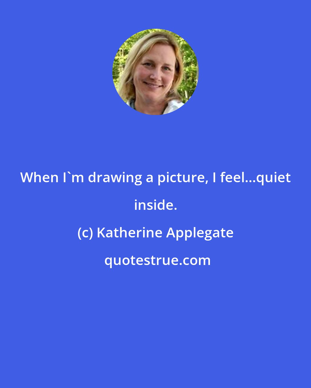 Katherine Applegate: When I'm drawing a picture, I feel...quiet inside.