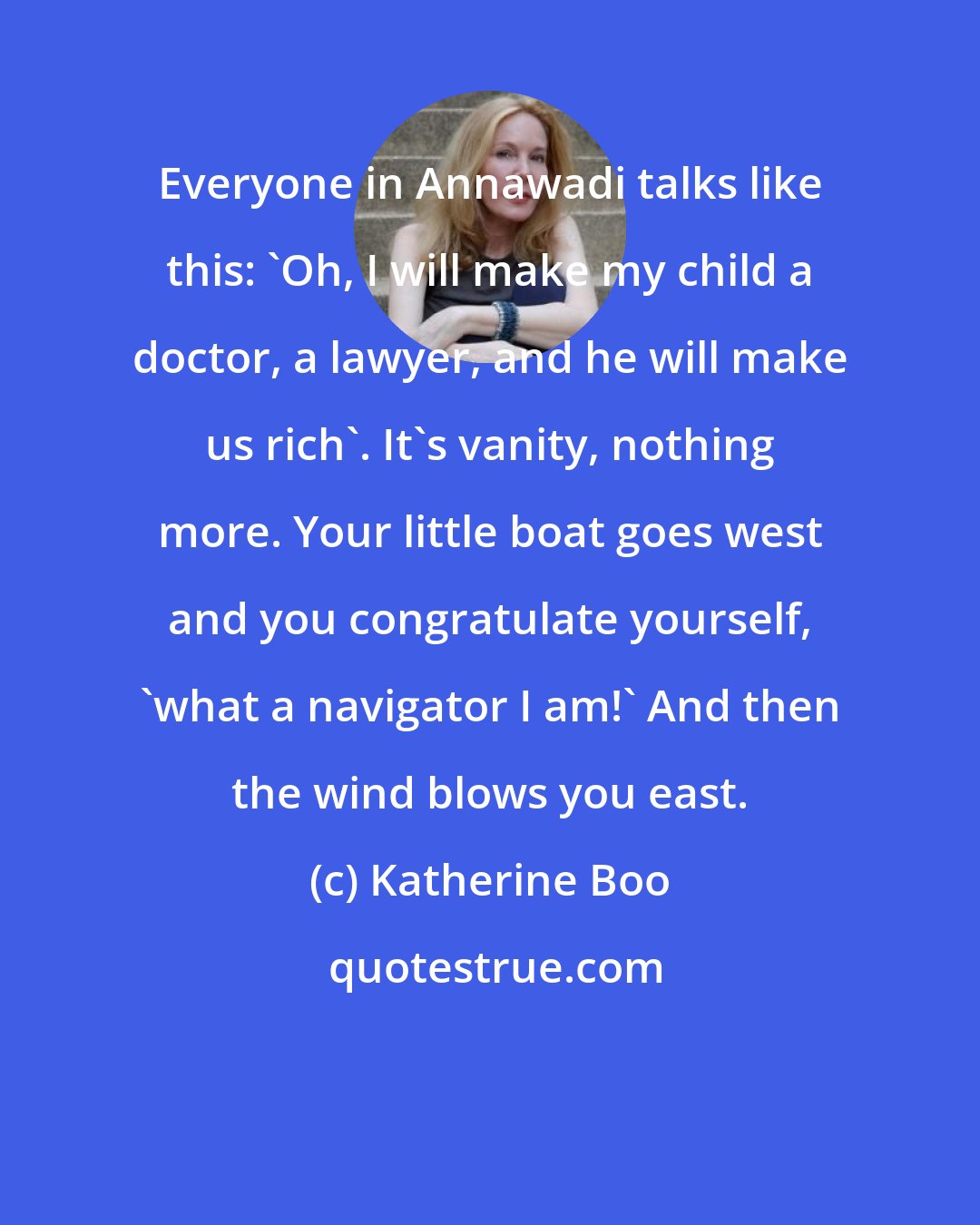 Katherine Boo: Everyone in Annawadi talks like this: 'Oh, I will make my child a doctor, a lawyer, and he will make us rich'. It's vanity, nothing more. Your little boat goes west and you congratulate yourself, 'what a navigator I am!' And then the wind blows you east.