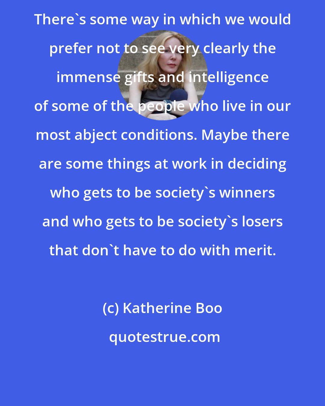 Katherine Boo: There's some way in which we would prefer not to see very clearly the immense gifts and intelligence of some of the people who live in our most abject conditions. Maybe there are some things at work in deciding who gets to be society's winners and who gets to be society's losers that don't have to do with merit.