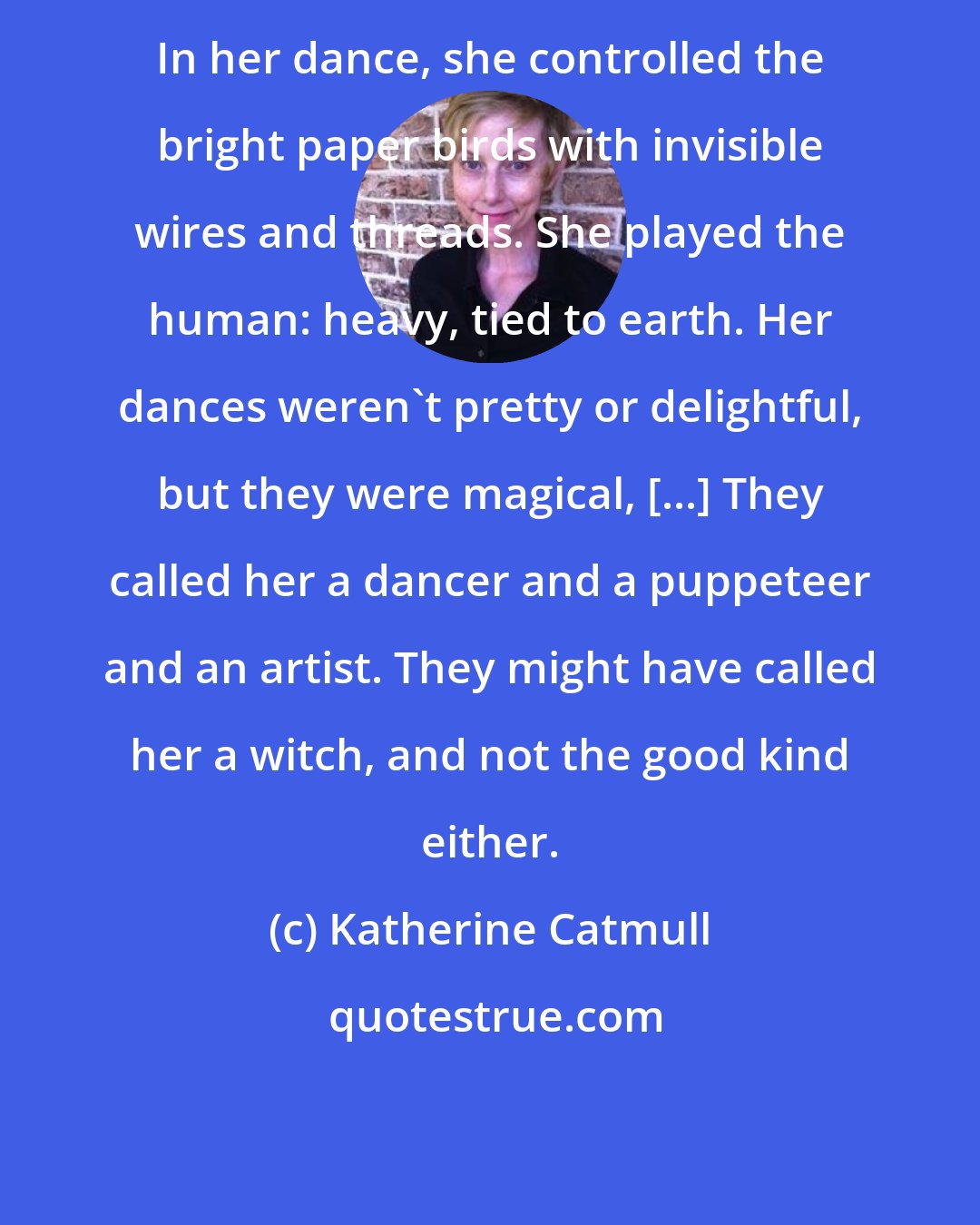 Katherine Catmull: In her dance, she controlled the bright paper birds with invisible wires and threads. She played the human: heavy, tied to earth. Her dances weren't pretty or delightful, but they were magical, [...] They called her a dancer and a puppeteer and an artist. They might have called her a witch, and not the good kind either.