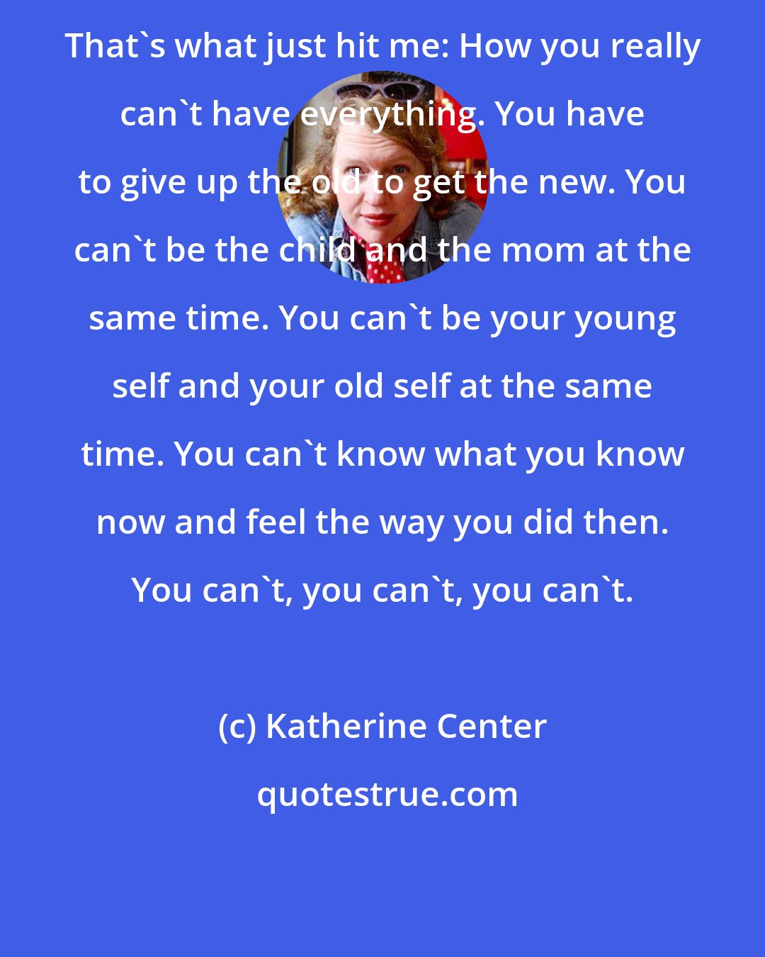 Katherine Center: That's what just hit me: How you really can't have everything. You have to give up the old to get the new. You can't be the child and the mom at the same time. You can't be your young self and your old self at the same time. You can't know what you know now and feel the way you did then. You can't, you can't, you can't.