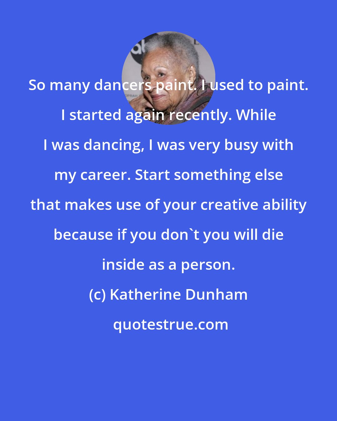 Katherine Dunham: So many dancers paint. I used to paint. I started again recently. While I was dancing, I was very busy with my career. Start something else that makes use of your creative ability because if you don't you will die inside as a person.