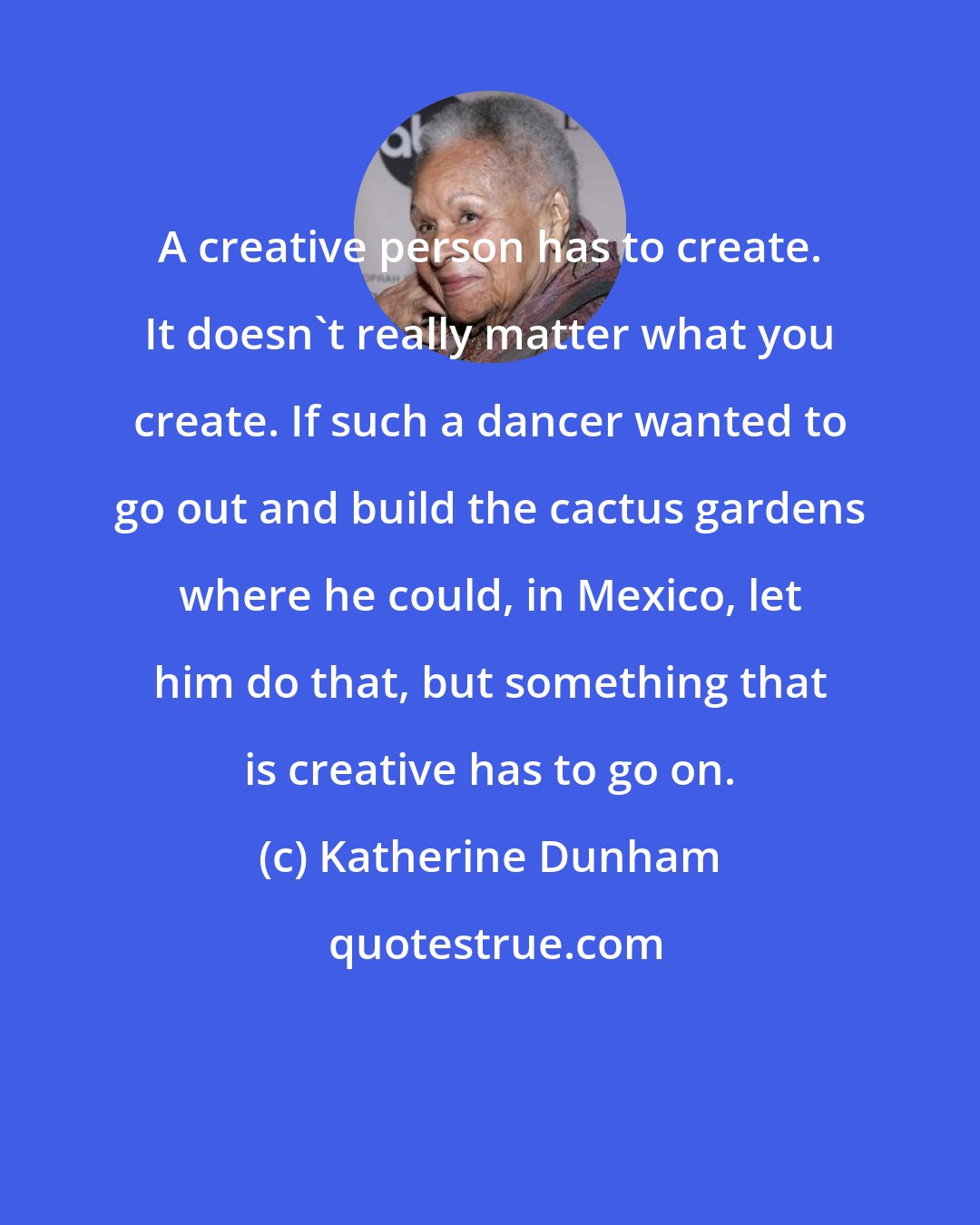 Katherine Dunham: A creative person has to create. It doesn't really matter what you create. If such a dancer wanted to go out and build the cactus gardens where he could, in Mexico, let him do that, but something that is creative has to go on.