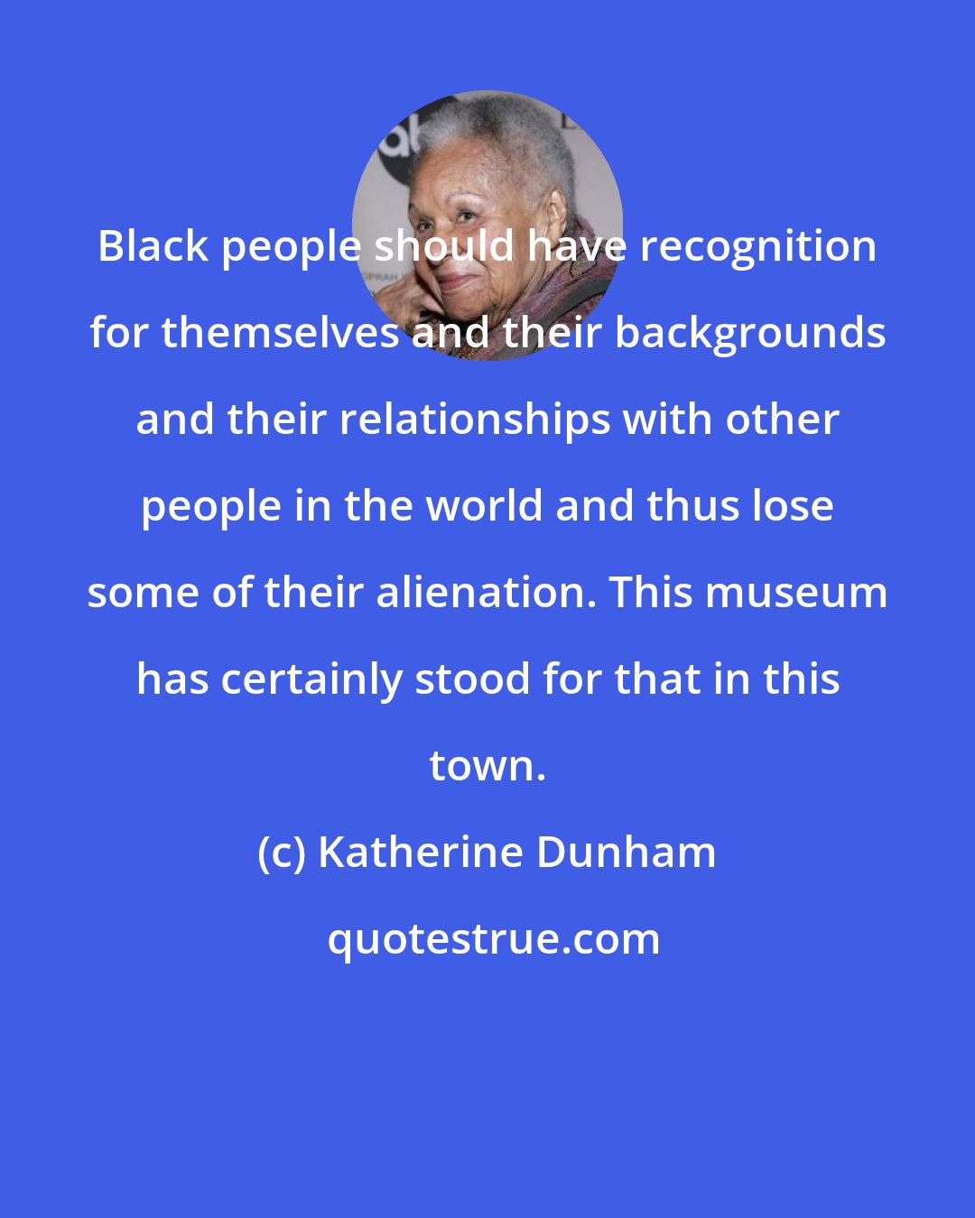 Katherine Dunham: Black people should have recognition for themselves and their backgrounds and their relationships with other people in the world and thus lose some of their alienation. This museum has certainly stood for that in this town.