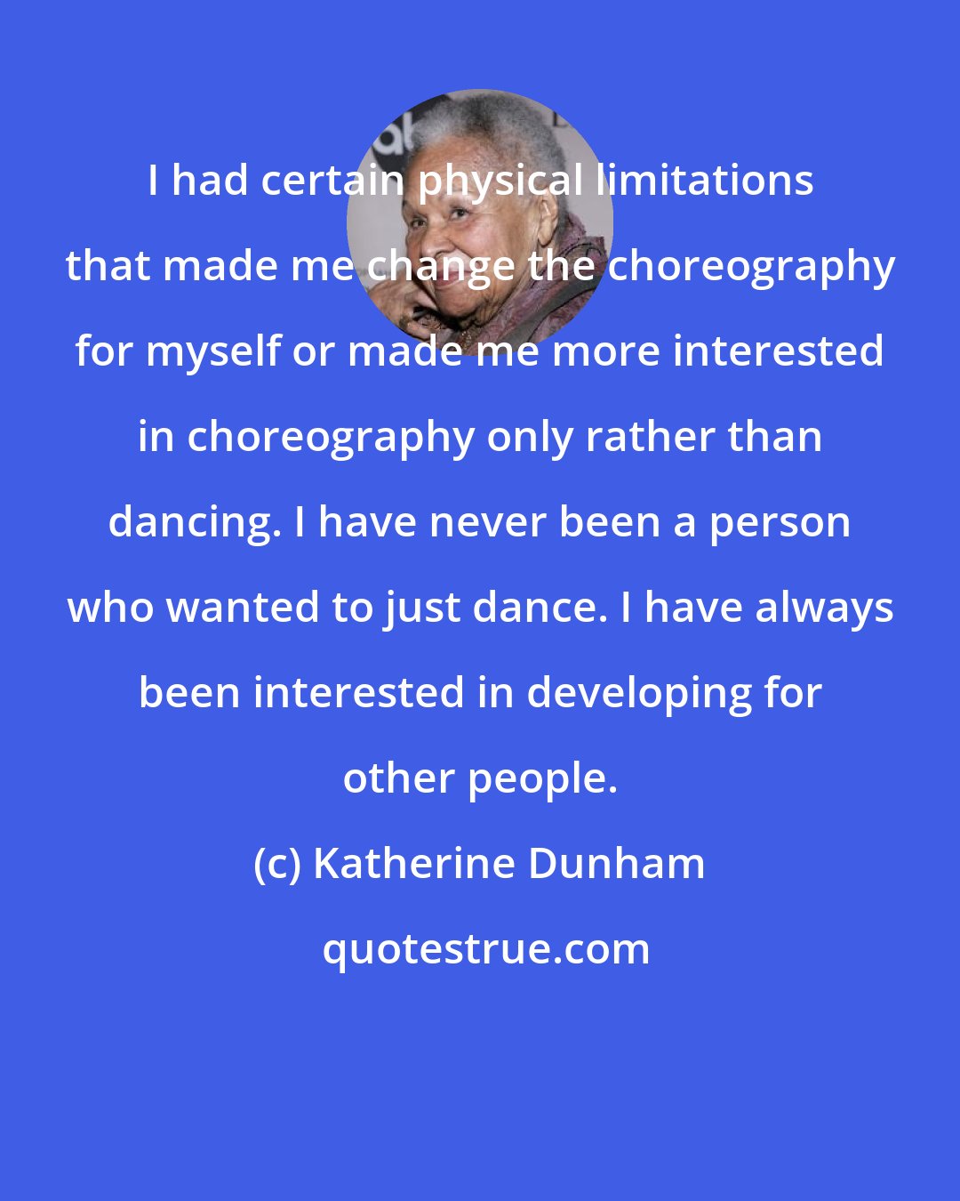 Katherine Dunham: I had certain physical limitations that made me change the choreography for myself or made me more interested in choreography only rather than dancing. I have never been a person who wanted to just dance. I have always been interested in developing for other people.