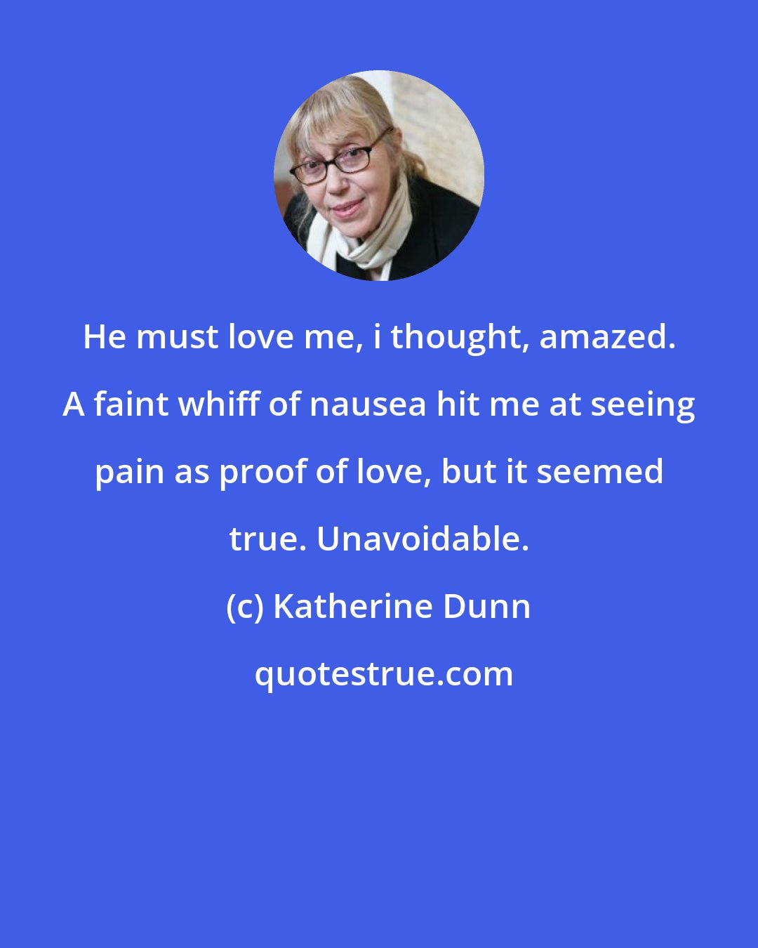 Katherine Dunn: He must love me, i thought, amazed. A faint whiff of nausea hit me at seeing pain as proof of love, but it seemed true. Unavoidable.