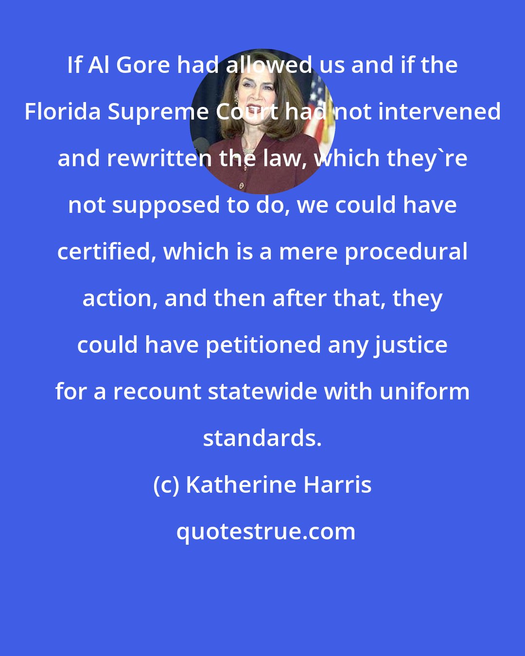 Katherine Harris: If Al Gore had allowed us and if the Florida Supreme Court had not intervened and rewritten the law, which they're not supposed to do, we could have certified, which is a mere procedural action, and then after that, they could have petitioned any justice for a recount statewide with uniform standards.