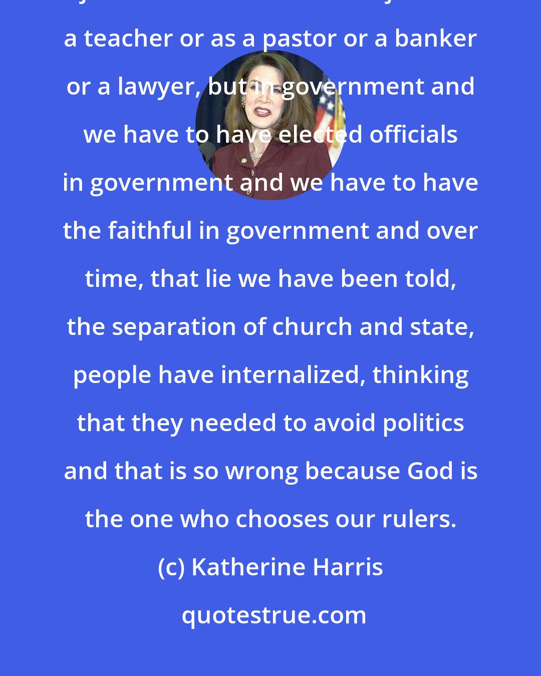 Katherine Harris: The Bible says we are to be salt and light. And salt and light means not just in the church and not just as a teacher or as a pastor or a banker or a lawyer, but in government and we have to have elected officials in government and we have to have the faithful in government and over time, that lie we have been told, the separation of church and state, people have internalized, thinking that they needed to avoid politics and that is so wrong because God is the one who chooses our rulers.