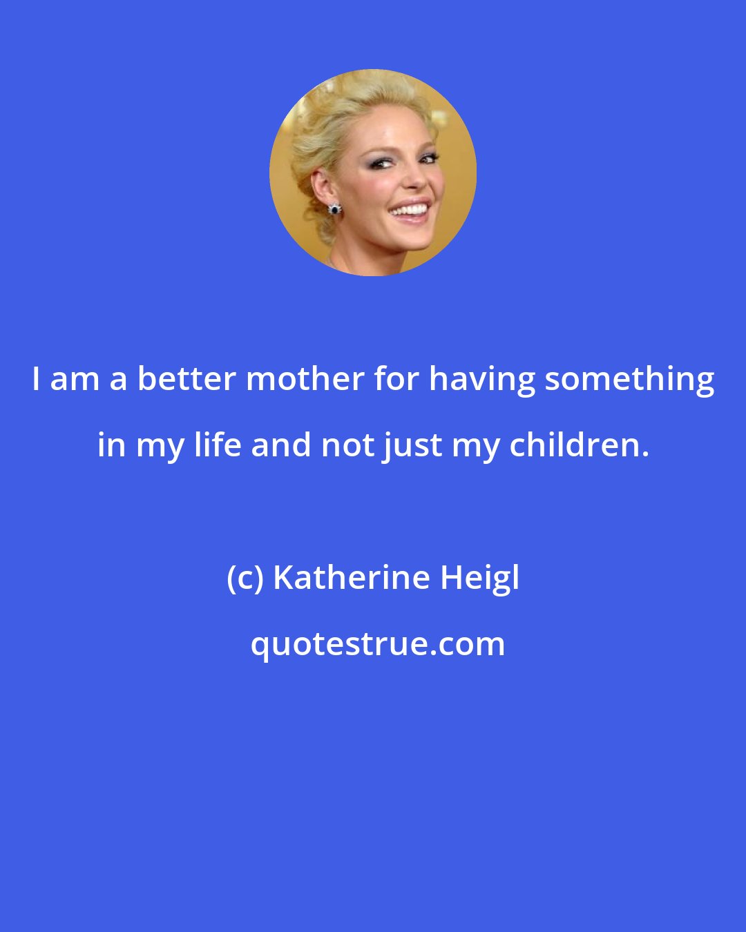 Katherine Heigl: I am a better mother for having something in my life and not just my children.