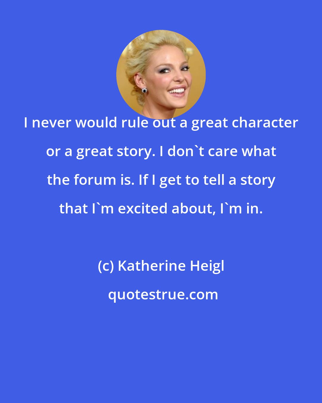 Katherine Heigl: I never would rule out a great character or a great story. I don't care what the forum is. If I get to tell a story that I'm excited about, I'm in.