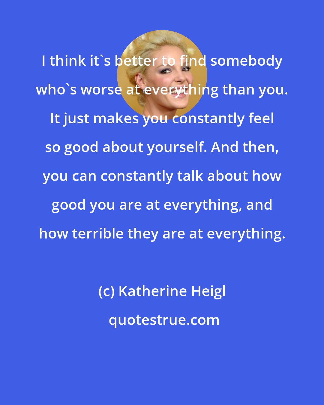 Katherine Heigl: I think it's better to find somebody who's worse at everything than you. It just makes you constantly feel so good about yourself. And then, you can constantly talk about how good you are at everything, and how terrible they are at everything.