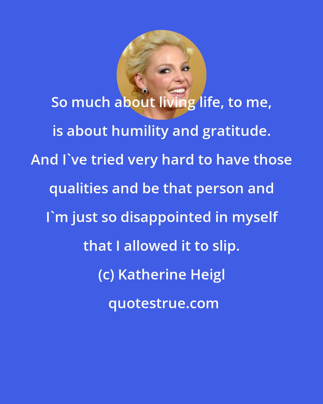 Katherine Heigl: So much about living life, to me, is about humility and gratitude. And I've tried very hard to have those qualities and be that person and I'm just so disappointed in myself that I allowed it to slip.