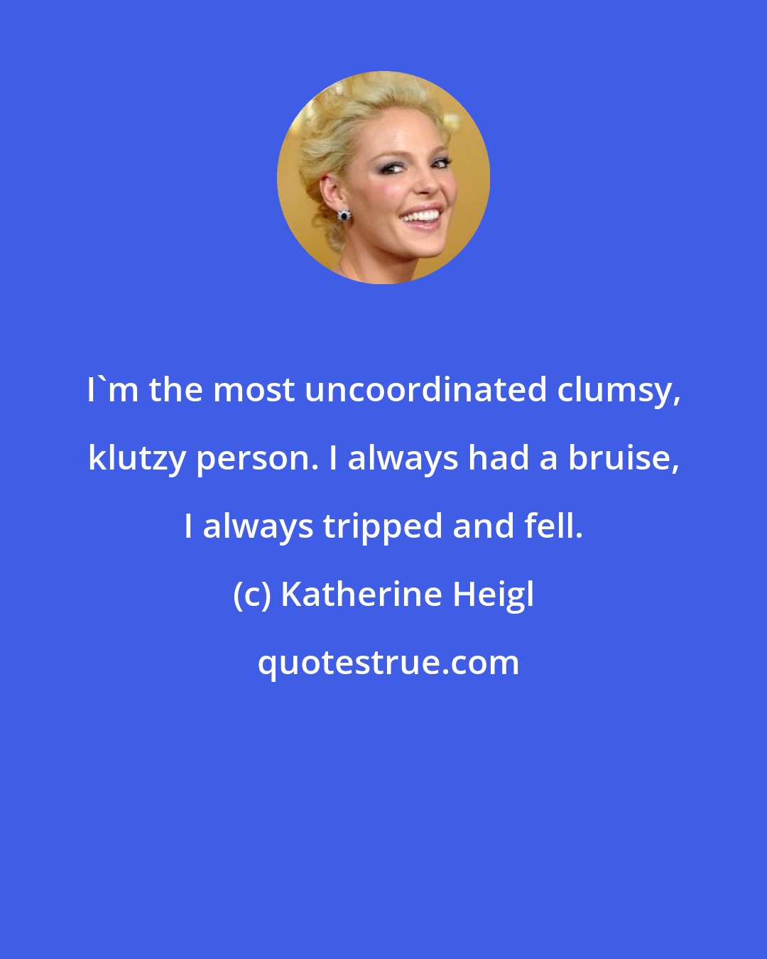 Katherine Heigl: I'm the most uncoordinated clumsy, klutzy person. I always had a bruise, I always tripped and fell.