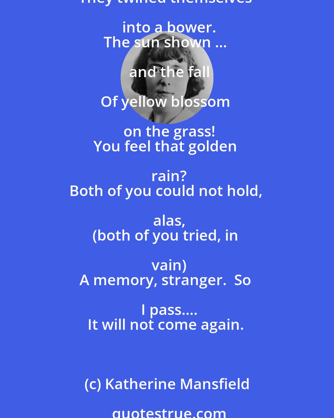 Katherine Mansfield: All the wild sweetness of the flower
Tangled against the wall.
It was that magic, silent hour....
The branches grew so tall
They twined themselves into a bower.
The sun shown ... and the fall

Of yellow blossom on the grass!
You feel that golden rain?
Both of you could not hold, alas,
(both of you tried, in vain)
A memory, stranger.  So I pass....
It will not come again.
