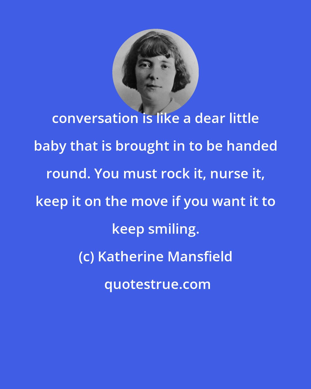 Katherine Mansfield: conversation is like a dear little baby that is brought in to be handed round. You must rock it, nurse it, keep it on the move if you want it to keep smiling.