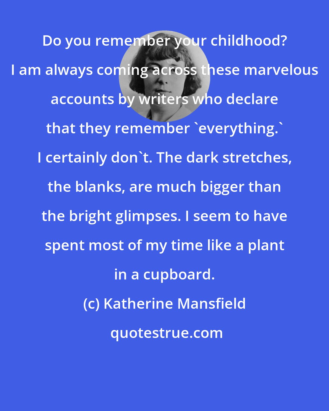 Katherine Mansfield: Do you remember your childhood? I am always coming across these marvelous accounts by writers who declare that they remember 'everything.' I certainly don't. The dark stretches, the blanks, are much bigger than the bright glimpses. I seem to have spent most of my time like a plant in a cupboard.