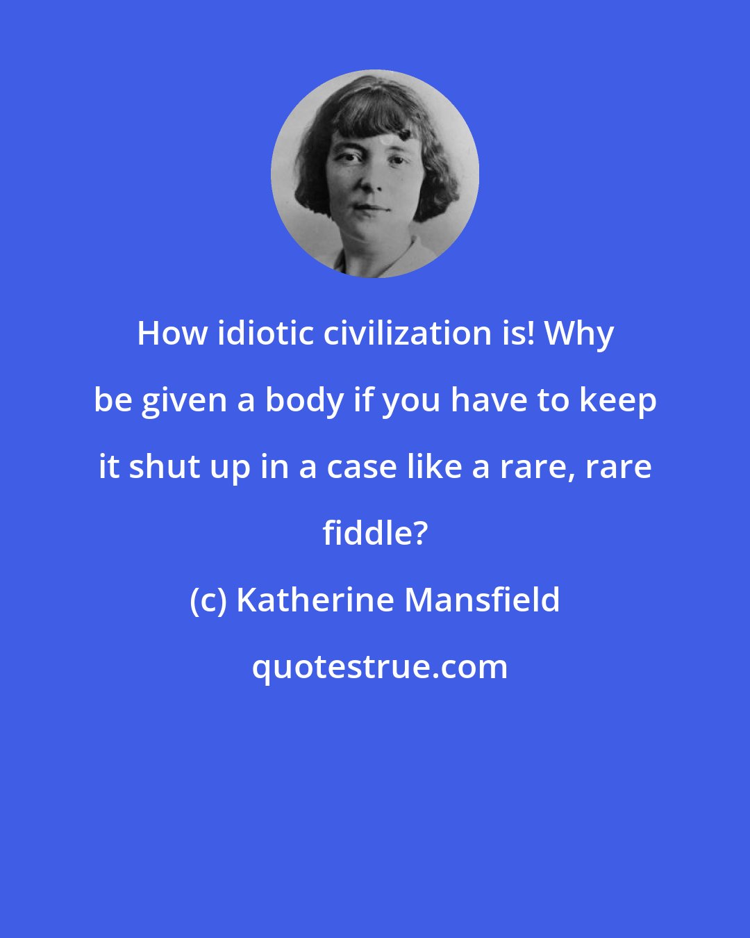 Katherine Mansfield: How idiotic civilization is! Why be given a body if you have to keep it shut up in a case like a rare, rare fiddle?