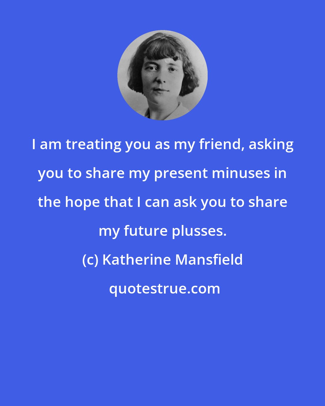 Katherine Mansfield: I am treating you as my friend, asking you to share my present minuses in the hope that I can ask you to share my future plusses.