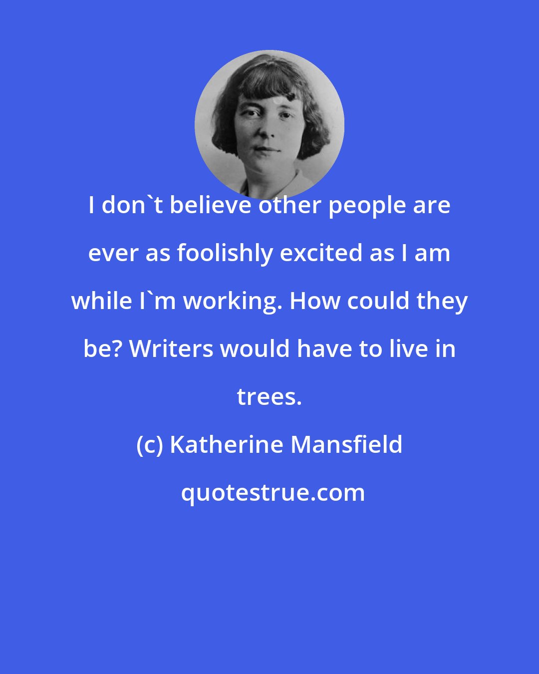 Katherine Mansfield: I don't believe other people are ever as foolishly excited as I am while I'm working. How could they be? Writers would have to live in trees.