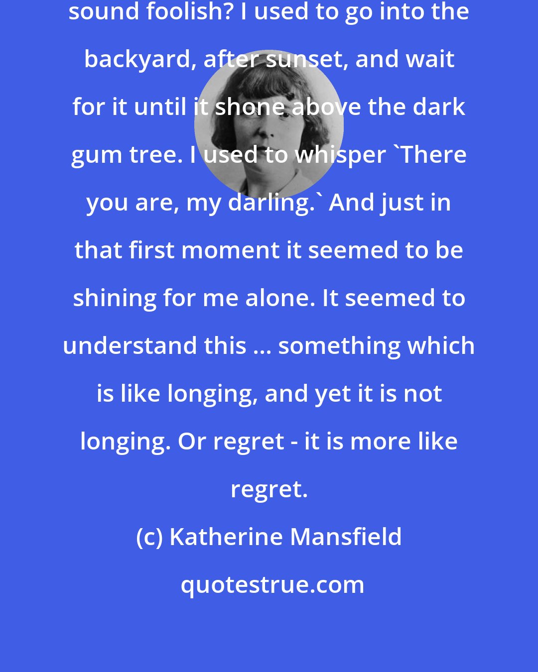 Katherine Mansfield: I love the evening star. Does that sound foolish? I used to go into the backyard, after sunset, and wait for it until it shone above the dark gum tree. I used to whisper 'There you are, my darling.' And just in that first moment it seemed to be shining for me alone. It seemed to understand this ... something which is like longing, and yet it is not longing. Or regret - it is more like regret.