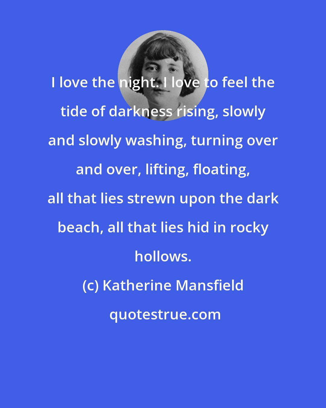 Katherine Mansfield: I love the night. I love to feel the tide of darkness rising, slowly and slowly washing, turning over and over, lifting, floating, all that lies strewn upon the dark beach, all that lies hid in rocky hollows.