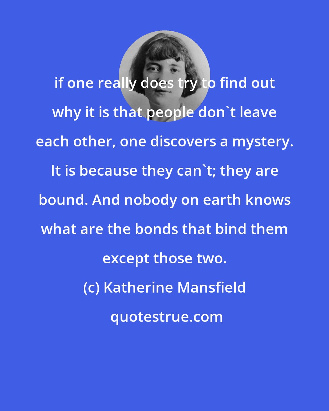 Katherine Mansfield: if one really does try to find out why it is that people don't leave each other, one discovers a mystery. It is because they can't; they are bound. And nobody on earth knows what are the bonds that bind them except those two.