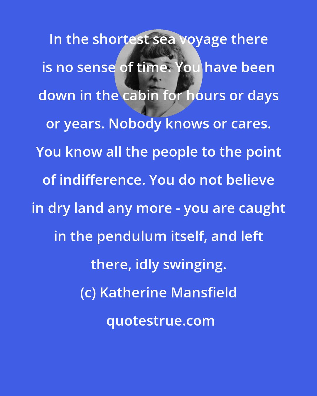 Katherine Mansfield: In the shortest sea voyage there is no sense of time. You have been down in the cabin for hours or days or years. Nobody knows or cares. You know all the people to the point of indifference. You do not believe in dry land any more - you are caught in the pendulum itself, and left there, idly swinging.