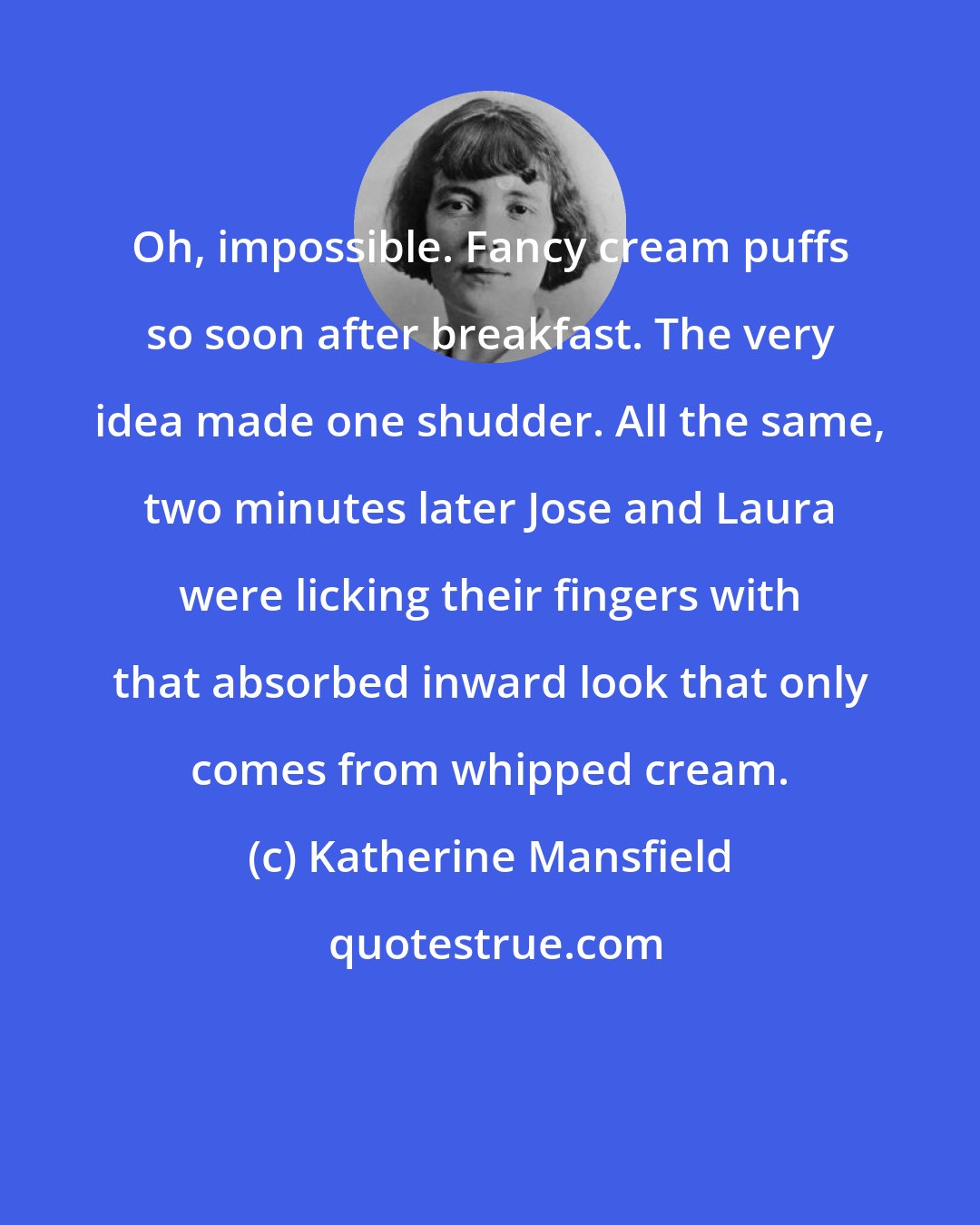 Katherine Mansfield: Oh, impossible. Fancy cream puffs so soon after breakfast. The very idea made one shudder. All the same, two minutes later Jose and Laura were licking their fingers with that absorbed inward look that only comes from whipped cream.