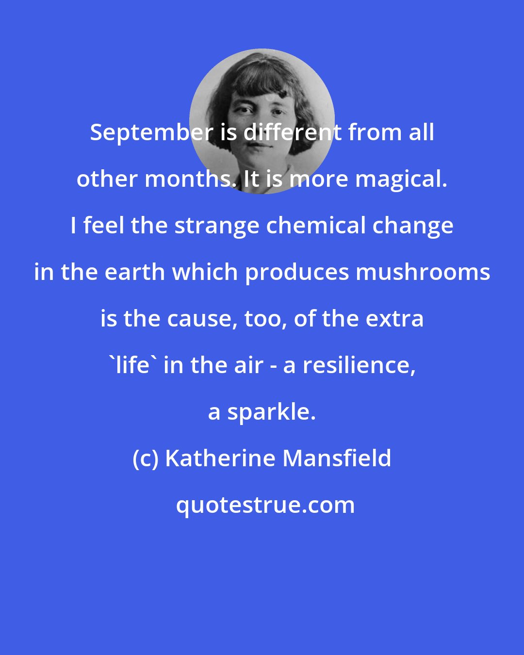 Katherine Mansfield: September is different from all other months. It is more magical. I feel the strange chemical change in the earth which produces mushrooms is the cause, too, of the extra 'life' in the air - a resilience, a sparkle.