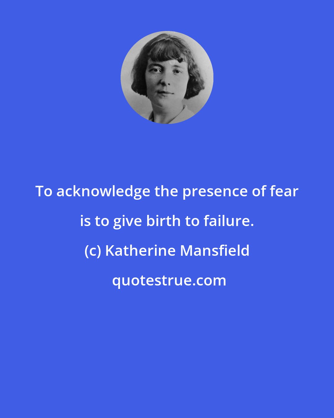 Katherine Mansfield: To acknowledge the presence of fear is to give birth to failure.