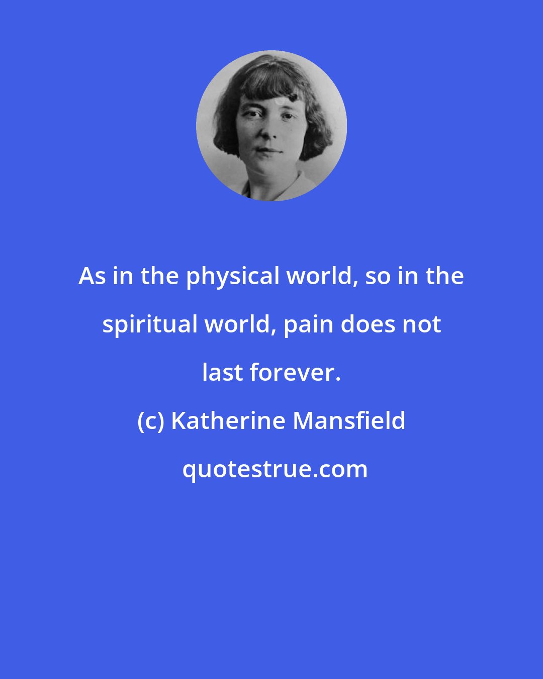 Katherine Mansfield: As in the physical world, so in the spiritual world, pain does not last forever.