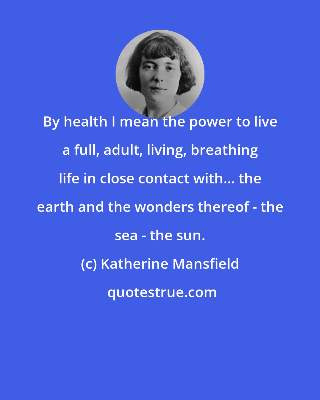 Katherine Mansfield: By health I mean the power to live a full, adult, living, breathing life in close contact with... the earth and the wonders thereof - the sea - the sun.