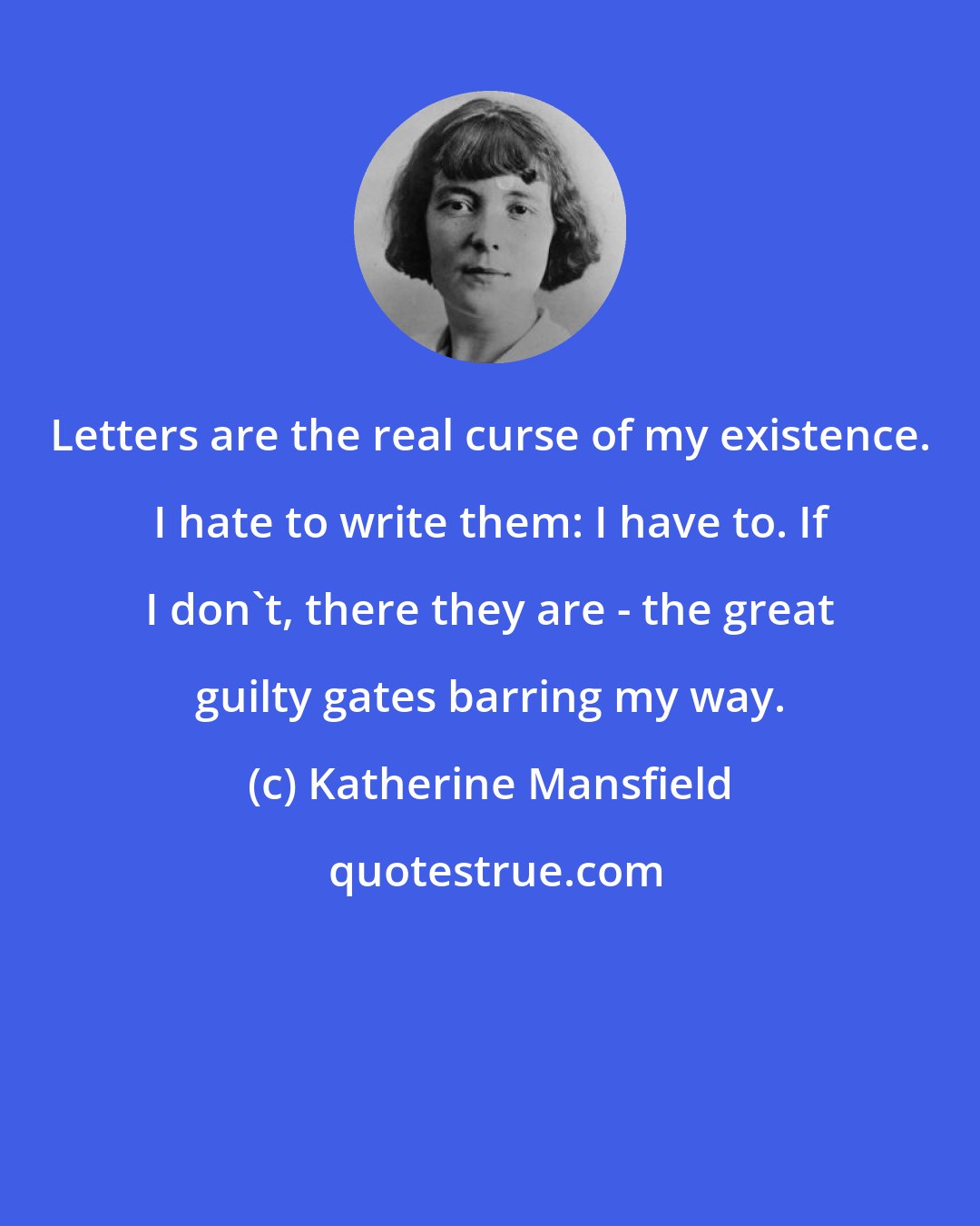 Katherine Mansfield: Letters are the real curse of my existence. I hate to write them: I have to. If I don't, there they are - the great guilty gates barring my way.