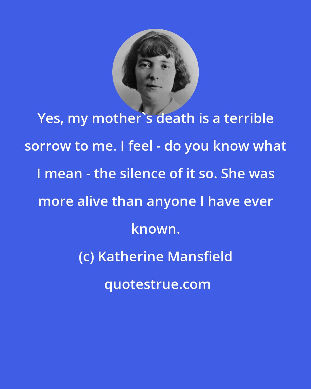 Katherine Mansfield: Yes, my mother's death is a terrible sorrow to me. I feel - do you know what I mean - the silence of it so. She was more alive than anyone I have ever known.