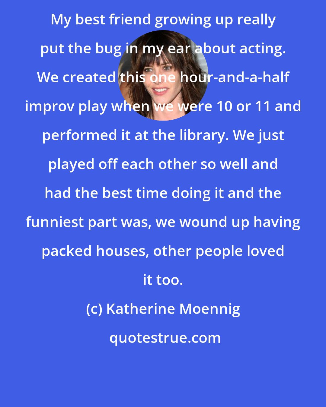 Katherine Moennig: My best friend growing up really put the bug in my ear about acting. We created this one hour-and-a-half improv play when we were 10 or 11 and performed it at the library. We just played off each other so well and had the best time doing it and the funniest part was, we wound up having packed houses, other people loved it too.