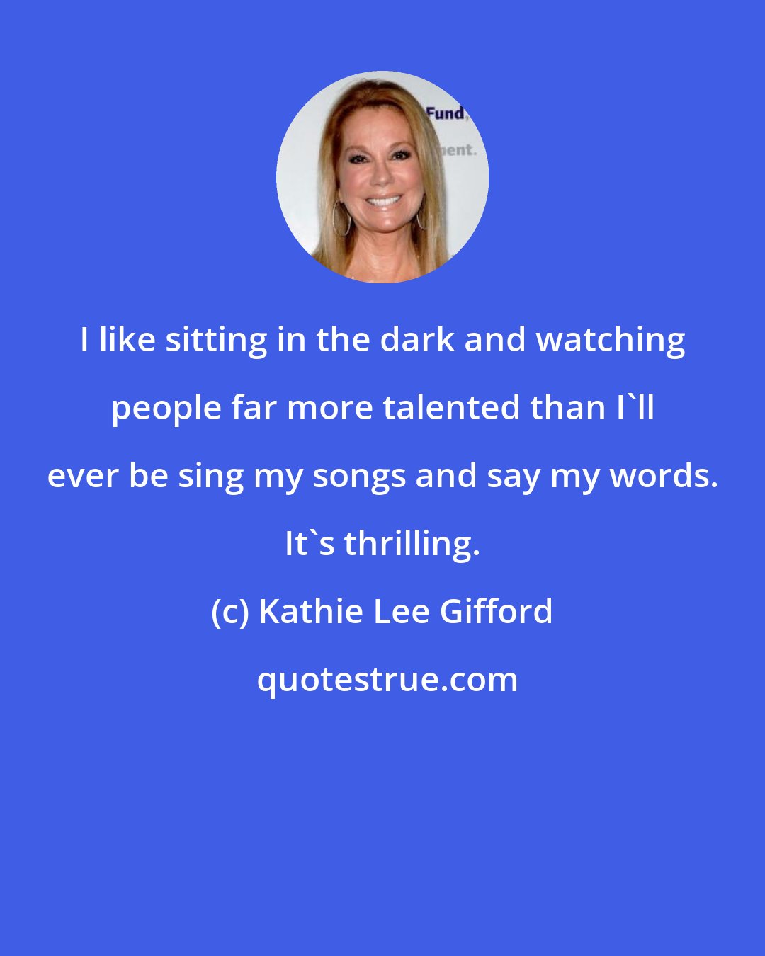 Kathie Lee Gifford: I like sitting in the dark and watching people far more talented than I'll ever be sing my songs and say my words. It's thrilling.