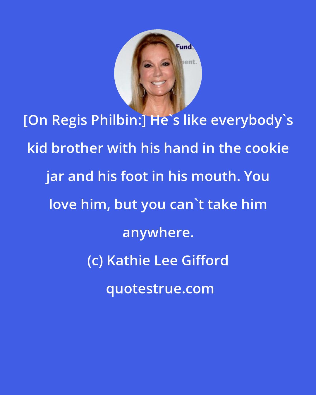 Kathie Lee Gifford: [On Regis Philbin:] He's like everybody's kid brother with his hand in the cookie jar and his foot in his mouth. You love him, but you can't take him anywhere.