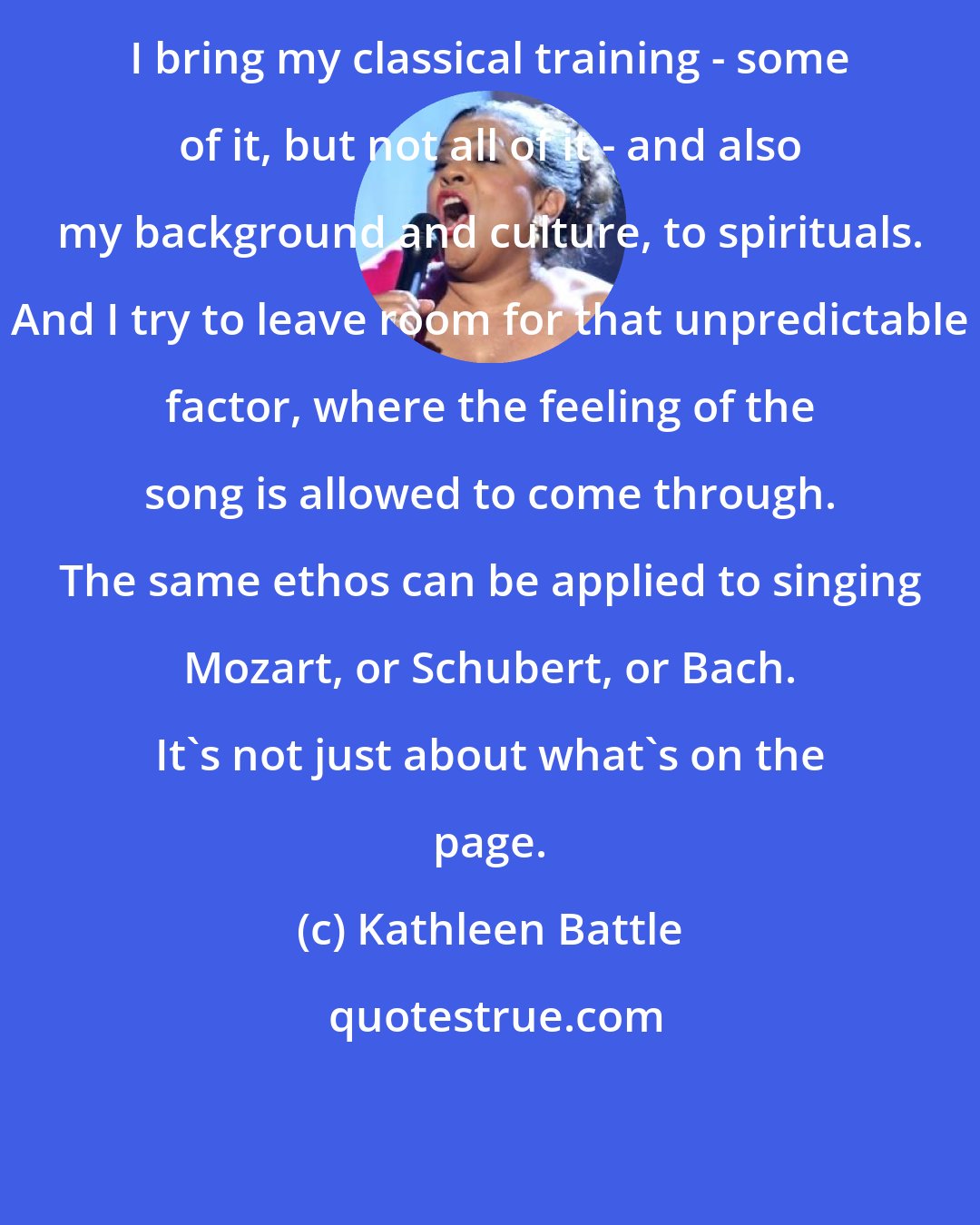 Kathleen Battle: I bring my classical training - some of it, but not all of it - and also my background and culture, to spirituals. And I try to leave room for that unpredictable factor, where the feeling of the song is allowed to come through. The same ethos can be applied to singing Mozart, or Schubert, or Bach. It's not just about what's on the page.