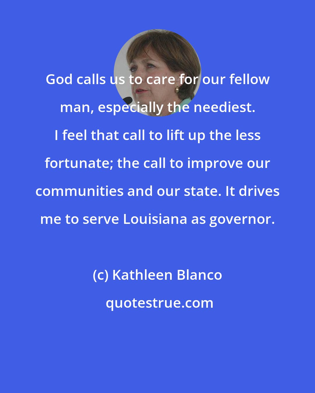 Kathleen Blanco: God calls us to care for our fellow man, especially the neediest. I feel that call to lift up the less fortunate; the call to improve our communities and our state. It drives me to serve Louisiana as governor.