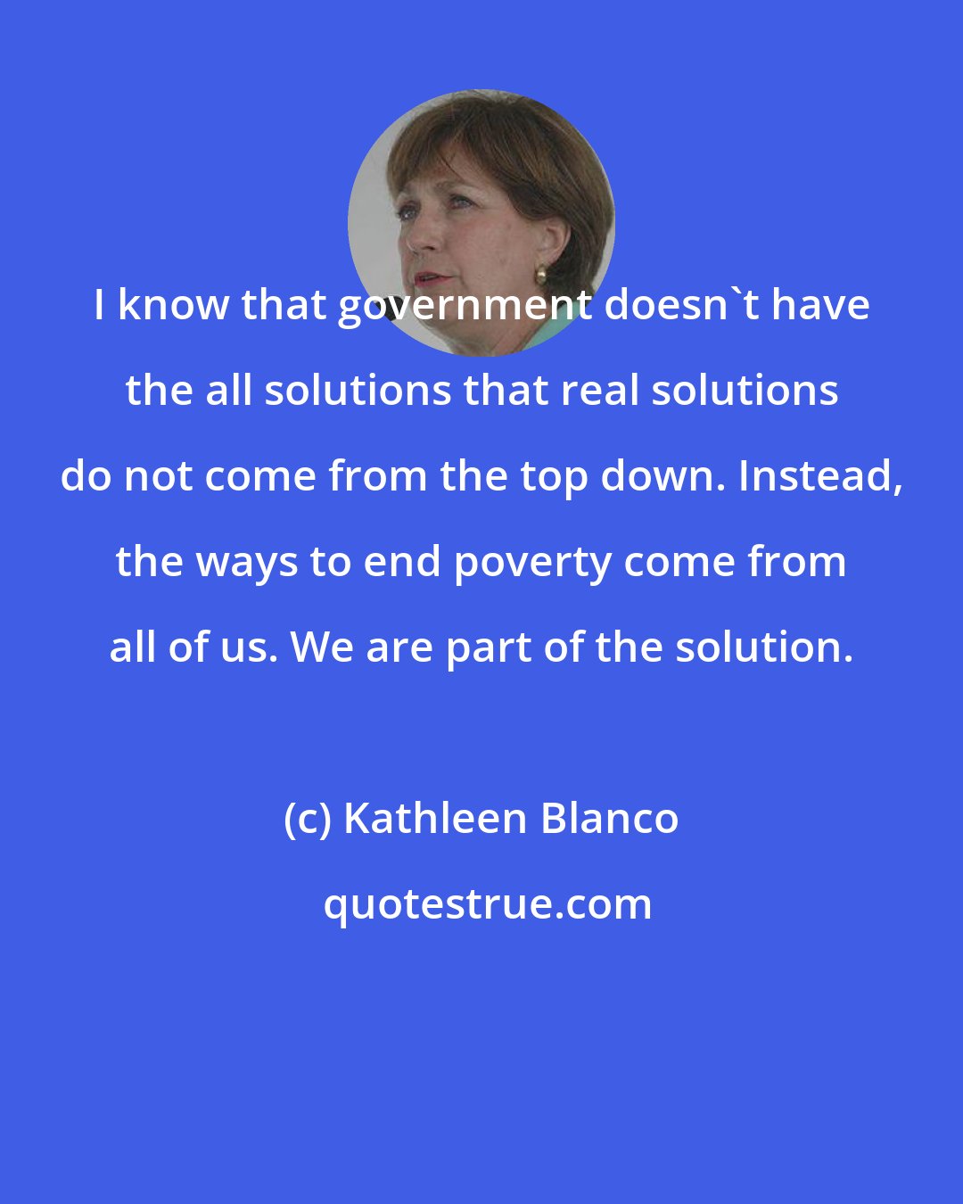 Kathleen Blanco: I know that government doesn't have the all solutions that real solutions do not come from the top down. Instead, the ways to end poverty come from all of us. We are part of the solution.