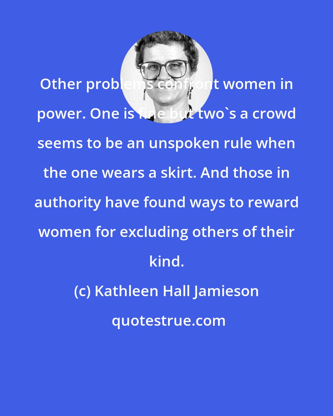 Kathleen Hall Jamieson: Other problems confront women in power. One is fine but two's a crowd seems to be an unspoken rule when the one wears a skirt. And those in authority have found ways to reward women for excluding others of their kind.
