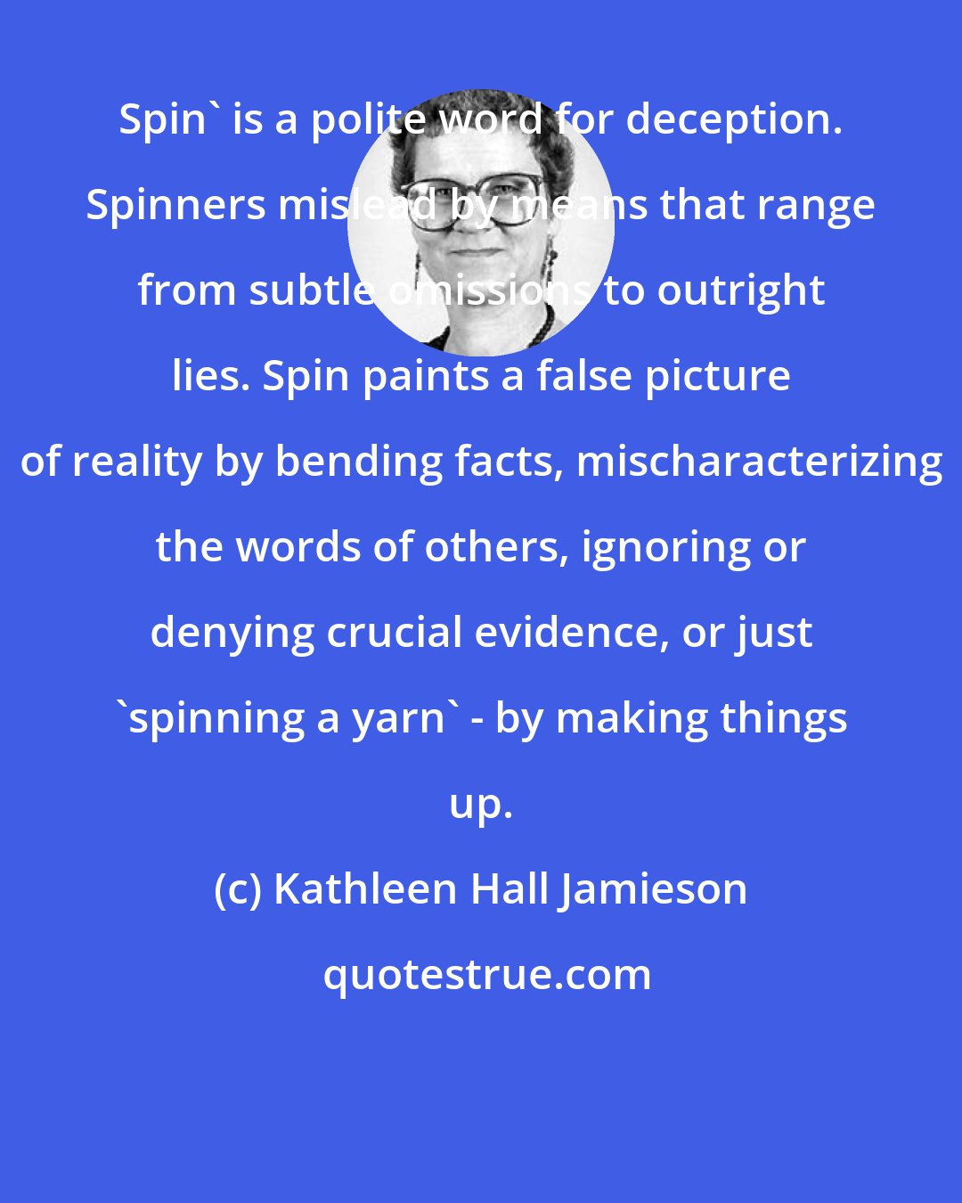Kathleen Hall Jamieson: Spin' is a polite word for deception. Spinners mislead by means that range from subtle omissions to outright lies. Spin paints a false picture of reality by bending facts, mischaracterizing the words of others, ignoring or denying crucial evidence, or just 'spinning a yarn' - by making things up.