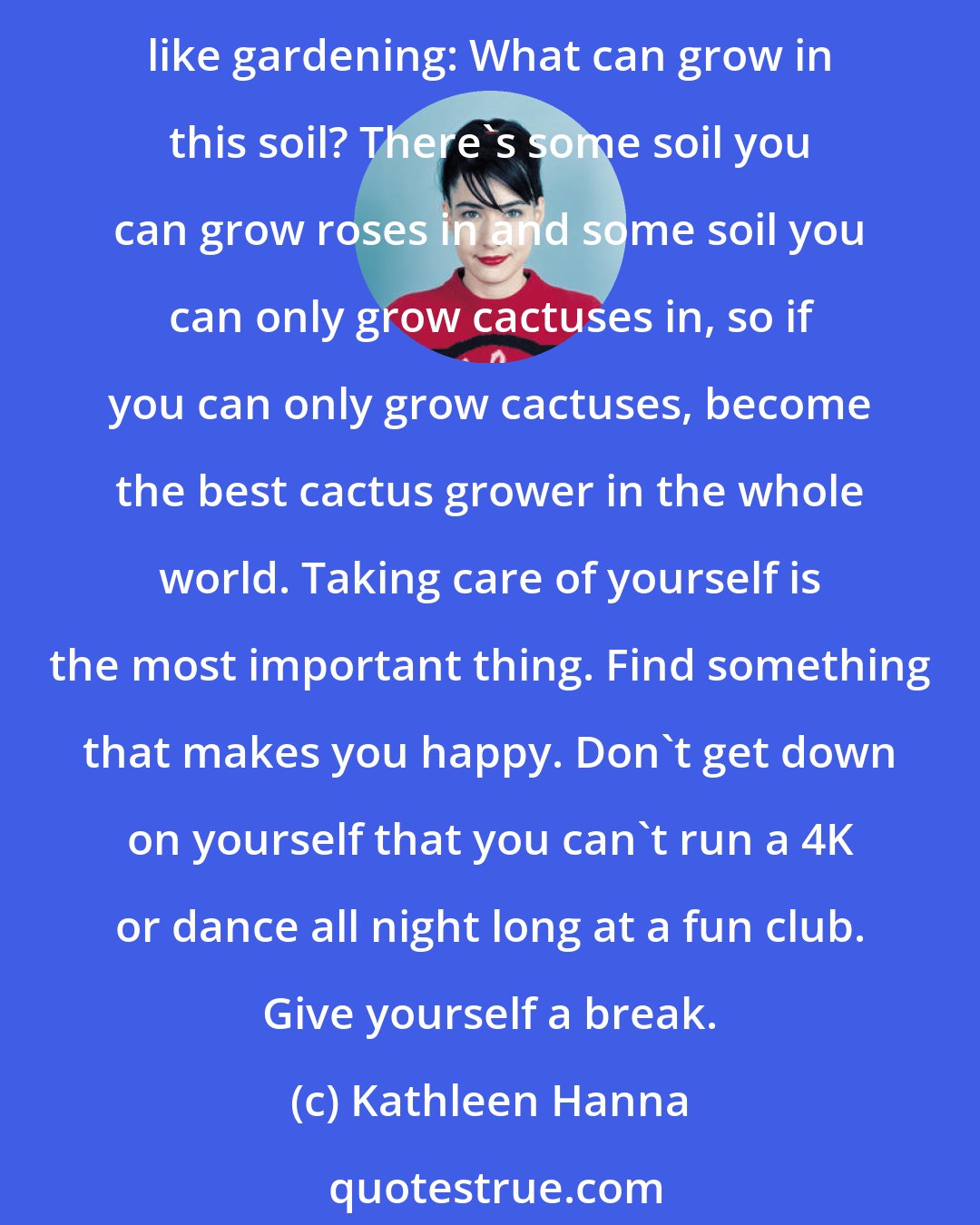 Kathleen Hanna: My advice for someone who wants to be creative but has a chronic illness is to think of something that you can do as opposed to all the things you can't do - and do that. It's just like gardening: What can grow in this soil? There's some soil you can grow roses in and some soil you can only grow cactuses in, so if you can only grow cactuses, become the best cactus grower in the whole world. Taking care of yourself is the most important thing. Find something that makes you happy. Don't get down on yourself that you can't run a 4K or dance all night long at a fun club. Give yourself a break.