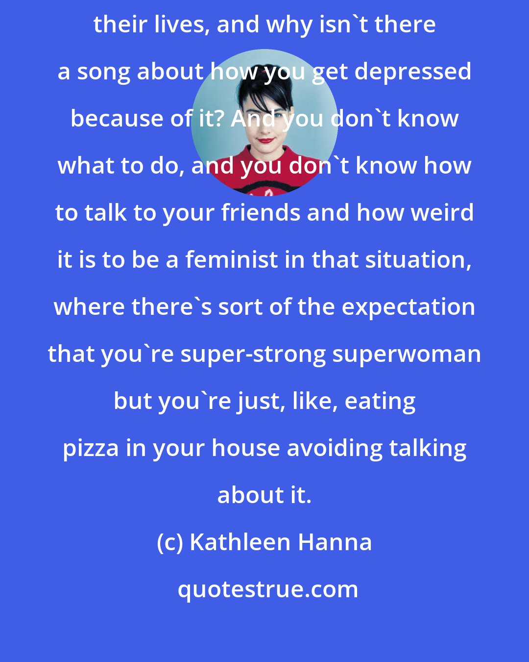 Kathleen Hanna: So many women have experienced horrific forms of male violence throughout their lives, and why isn't there a song about how you get depressed because of it? And you don't know what to do, and you don't know how to talk to your friends and how weird it is to be a feminist in that situation, where there's sort of the expectation that you're super-strong superwoman but you're just, like, eating pizza in your house avoiding talking about it.
