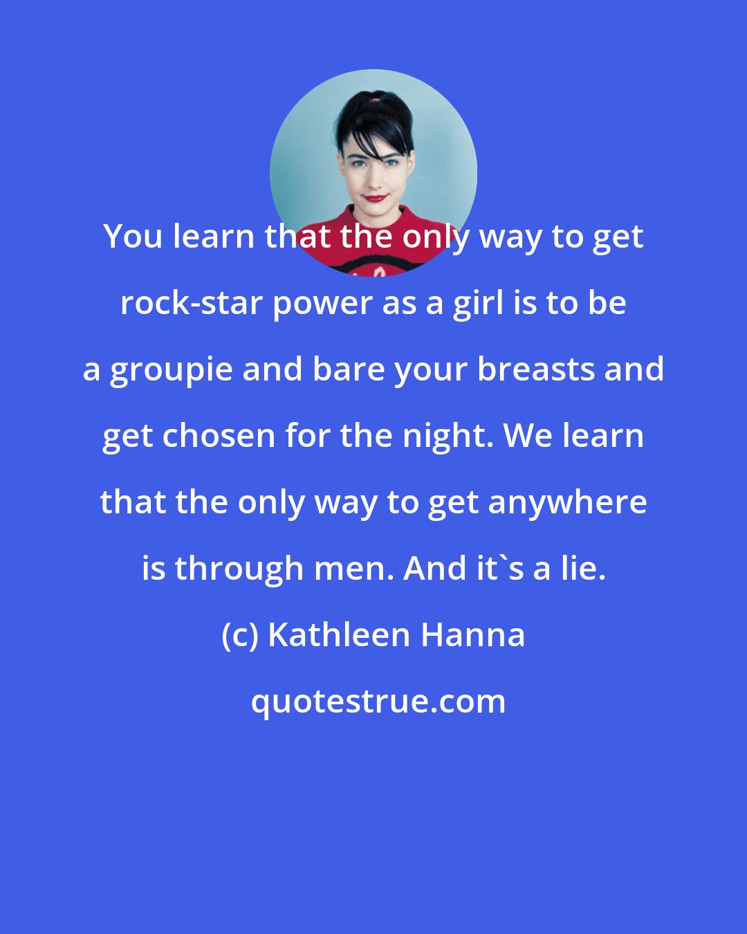 Kathleen Hanna: You learn that the only way to get rock-star power as a girl is to be a groupie and bare your breasts and get chosen for the night. We learn that the only way to get anywhere is through men. And it's a lie.