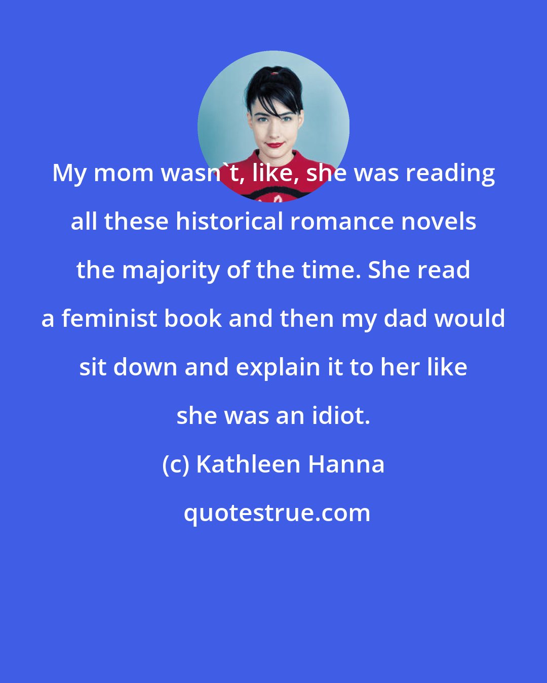 Kathleen Hanna: My mom wasn't, like, she was reading all these historical romance novels the majority of the time. She read a feminist book and then my dad would sit down and explain it to her like she was an idiot.