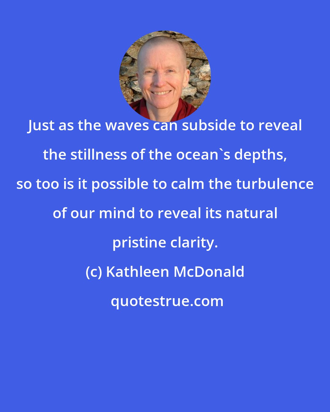 Kathleen McDonald: Just as the waves can subside to reveal the stillness of the ocean's depths, so too is it possible to calm the turbulence of our mind to reveal its natural pristine clarity.
